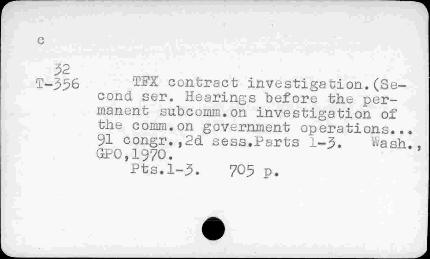 ﻿32
T-356
TFX contract investigation.(Second ser. Hearings before the permanent subcomm.on investigation of the comm.on government operations... 91 congr.,2d sess.Parts 1-3. Wash. GPO,197O.
Pts.1-3.	705 p.